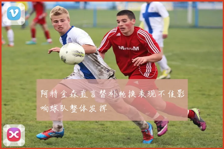 阿特金森直言替补轮换表现不佳影响球队整体发挥