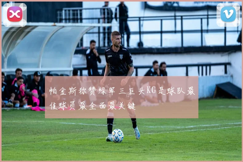 帕金斯称赞绿军三巨头KG是球队最佳球员最全面最关键