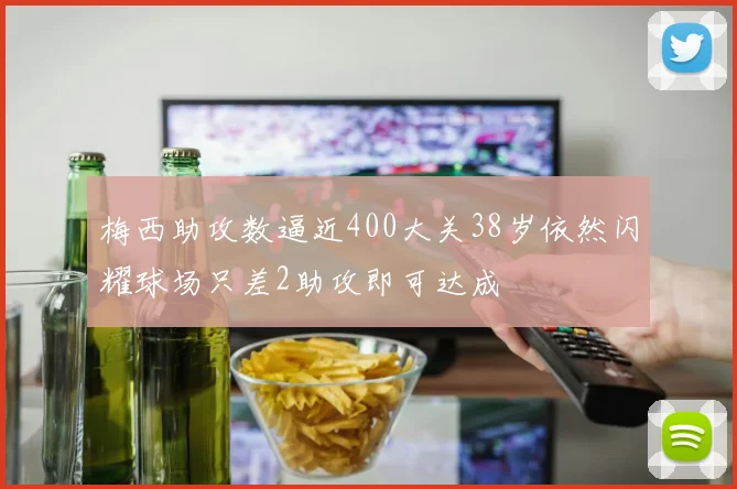 梅西助攻数逼近400大关38岁依然闪耀球场只差2助攻即可达成