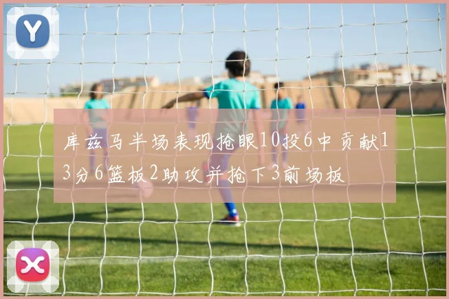 库兹马半场表现抢眼10投6中贡献13分6篮板2助攻并抢下3前场板