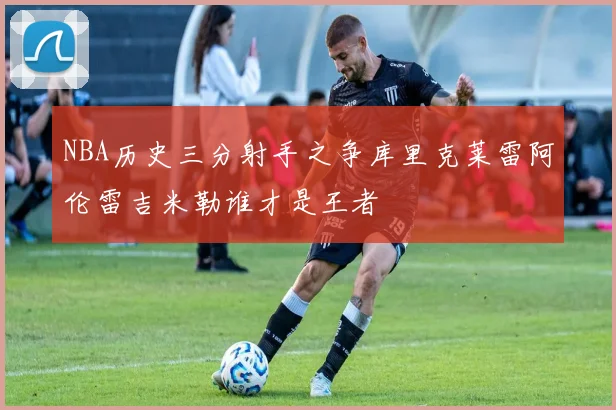 NBA历史三分射手之争库里克莱雷阿伦雷吉米勒谁才是王者