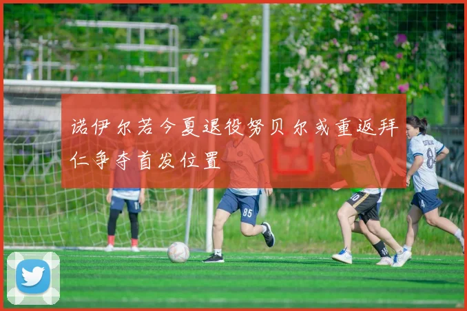 诺伊尔若今夏退役努贝尔或重返拜仁争夺首发位置