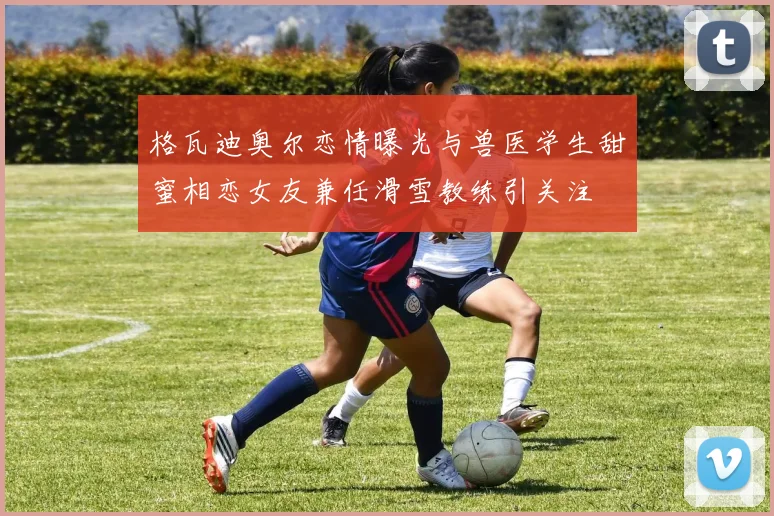 格瓦迪奥尔恋情曝光与兽医学生甜蜜相恋女友兼任滑雪教练引关注