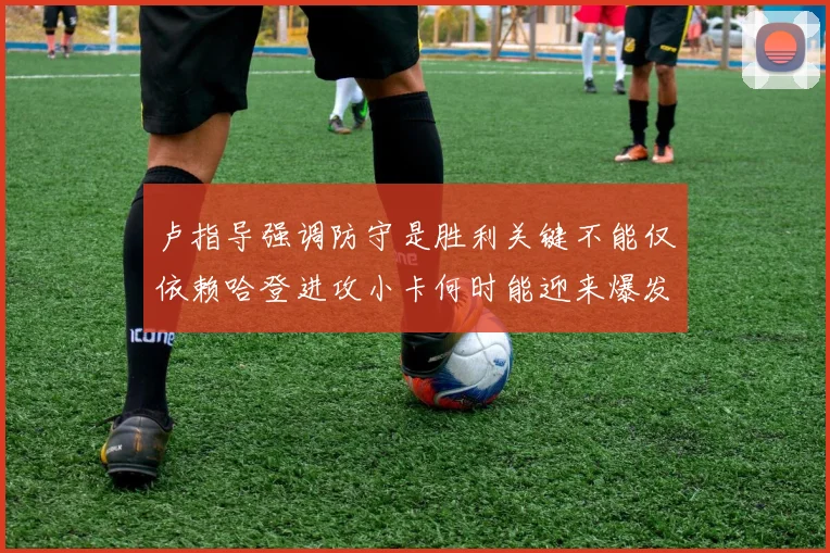 卢指导强调防守是胜利关键不能仅依赖哈登进攻小卡何时能迎来爆发成疑