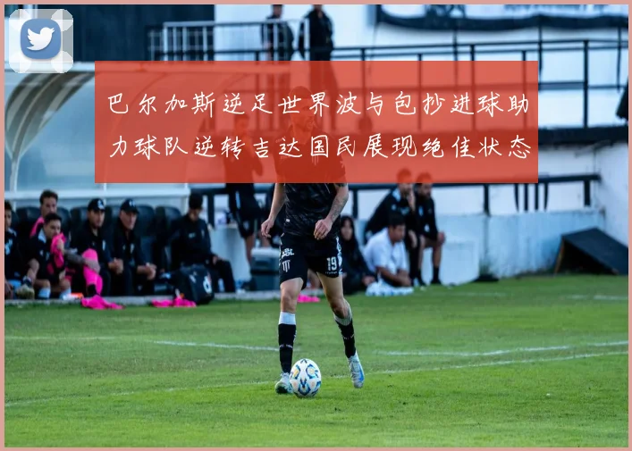 巴尔加斯逆足世界波与包抄进球助力球队逆转吉达国民展现绝佳状态