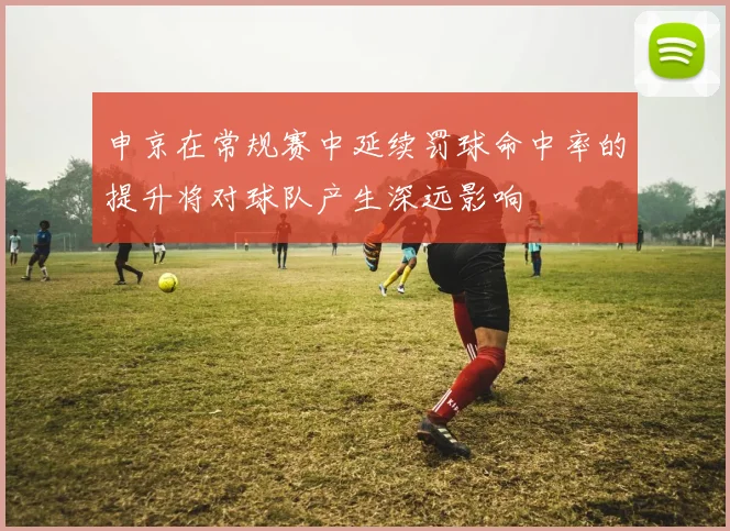 申京在常规赛中延续罚球命中率的提升将对球队产生深远影响