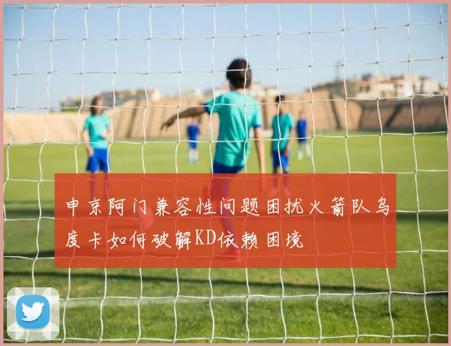 申京阿门兼容性问题困扰火箭队乌度卡如何破解KD依赖困境