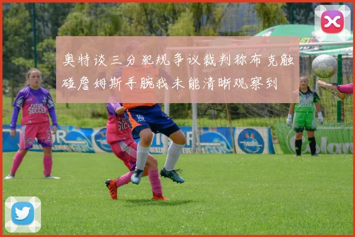 奥特谈三分犯规争议裁判称布克触碰詹姆斯手腕我未能清晰观察到