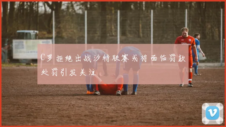 C罗拒绝出战沙特联赛或将面临罚款处罚引发关注