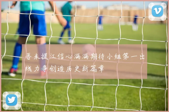吾米提江信心满满期待小组第一出线力争创造历史新篇章