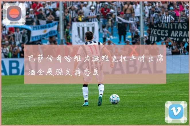 巴萨传奇哈维力挺维克托丰特出席酒会展现支持态度