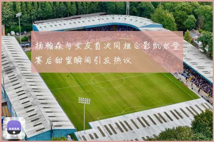 杨瀚森与女友首次同框合影凯尔登赛后甜蜜瞬间引发热议