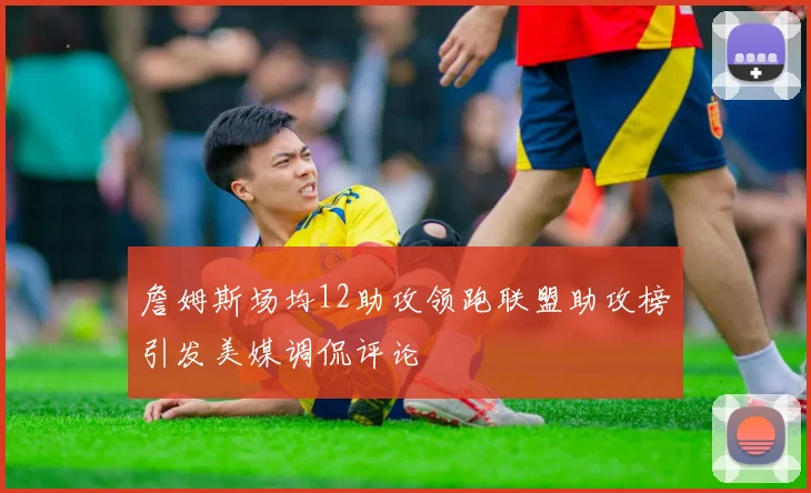 詹姆斯场均12助攻领跑联盟助攻榜引发美媒调侃评论