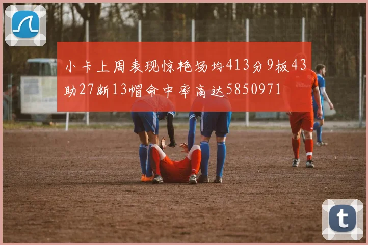 小卡上周表现惊艳场均413分9板43助27断13帽命中率高达5850971