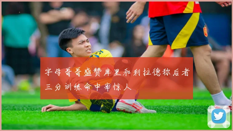 字母哥哥盛赞库里和利拉德称后者三分训练命中率惊人