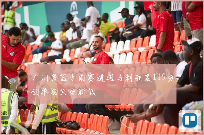 广州男篮季前赛遭遇马刺狂轰119分创单场失分新低