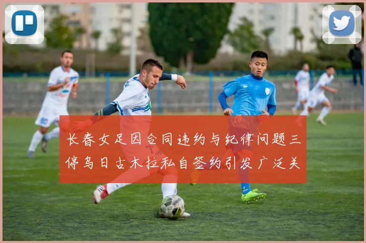 长春女足因合同违约与纪律问题三停乌日古木拉私自签约引发广泛关注