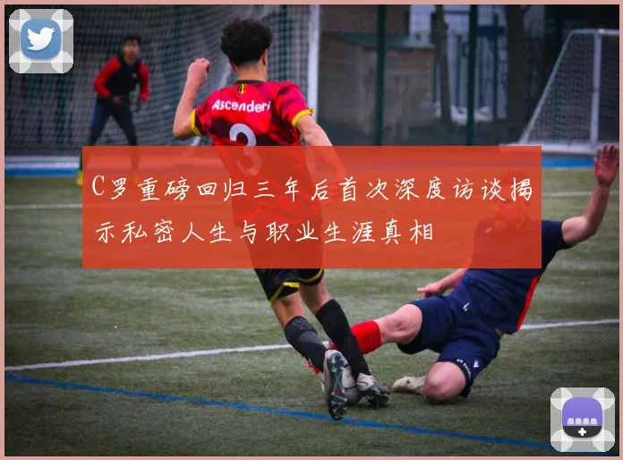 C罗重磅回归三年后首次深度访谈揭示私密人生与职业生涯真相