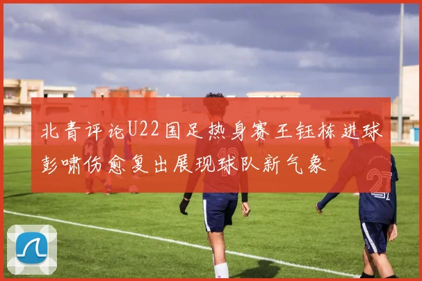 北青评论U22国足热身赛王钰栋进球彭啸伤愈复出展现球队新气象