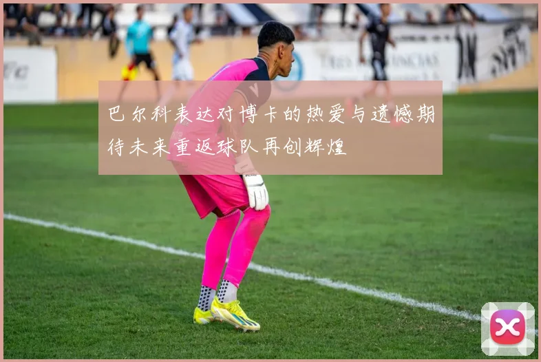 巴尔科表达对博卡的热爱与遗憾期待未来重返球队再创辉煌
