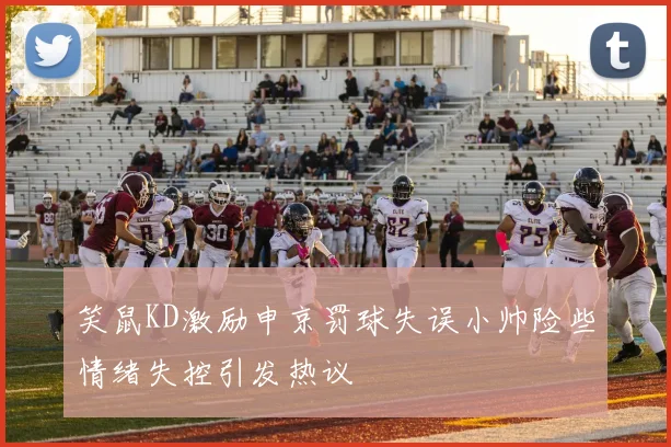 笑鼠KD激励申京罚球失误小帅险些情绪失控引发热议