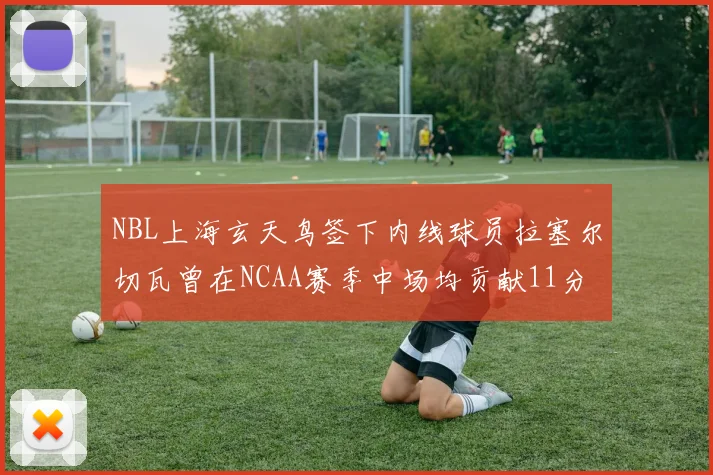 NBL上海玄天鸟签下内线球员拉塞尔切瓦曾在NCAA赛季中场均贡献11分8篮板