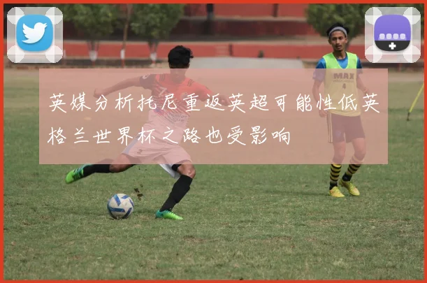 英媒分析托尼重返英超可能性低英格兰世界杯之路也受影响